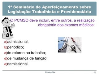 1º Seminário de Aperfeiçoamento sobre
Legislação Trabalhista e Previdenciária
O PCMSO deve incluir, entre outros, a realização
obrigatória dos exames médicos:
a)admissional;
b)periódico;
c)de retorno ao trabalho;
d)de mudança de função;
e)demissional.
Christina Pila 25
 