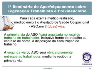 1º Seminário de Aperfeiçoamento sobre
Legislação Trabalhista e Previdenciária
Para cada exame médico realizado,
o médico emitirá o Atestado de Saúde Ocupacional
- ASO,em 2 (duas) vias.
A primeira via do ASO ficará arquivada no local de
trabalho do trabalhador, inclusive frente de trabalho ou
canteiro de obras, à disposição da fiscalização do
trabalho.
A segunda via do ASO será obrigatoriamente
entregue ao trabalhador, mediante recibo na
primeira via.
Christina Pila 26
 