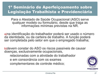 1º Seminário de Aperfeiçoamento sobre
Legislação Trabalhista e Previdenciária
Para o Atestado de Saúde Ocupacional (ASO) serve
qualquer modelo ou formulário, desde que traga as
informações mínimas previstas na NR.
a)na identificação do trabalhador poderá ser usado o número
da identidade, ou da carteira de trabalho. A função poderá
ser completada pelo setor em que o empregado trabalha;
b)devem constar do ASO os riscos passíveis de causar
doenças, exclusivamente ocupacionais,
relacionadas com a atividade do trabalhador
e em consonância com os exames
complementares de controle médico;
Christina Pila 27
 