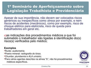 1º Seminário de Aperfeiçoamento sobre
Legislação Trabalhista e Previdenciária
Apesar de sua importância, não devem ser colocados riscos
genéricos ou inespecíficos como stress por exemplo, e nem
riscos de acidentes (mecânicos), como por exemplo, risco de
choque elétrico para eletricista, risco de queda para
trabalhadores em geral etc.
c)as indicações dos procedimentos médicos a que foi
submetido o trabalhador são ligadas à identificação do(s)
risco(s) verificados pelo médico;
Exemplos
Ruído: audiometria;
Poeira mineral: radiografia do tórax;
Chumbo: plumbemia e ALA urinário;
Para vários agentes descritos na alínea "b", não há procedimentos
médicos específicos.
Christina Pila 29
 