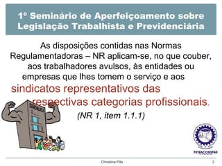 1º Seminário de Aperfeiçoamento sobre
Legislação Trabalhista e Previdenciária
As disposições contidas nas Normas
Regulamentadoras – NR aplicam-se, no que couber,
aos trabalhadores avulsos, às entidades ou
empresas que lhes tomem o serviço e aos
sindicatos representativos das
respectivas categorias profissionais.
(NR 1, item 1.1.1)
Christina Pila 3
 