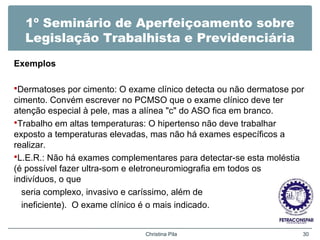 1º Seminário de Aperfeiçoamento sobre
Legislação Trabalhista e Previdenciária
Exemplos
Dermatoses por cimento: O exame clínico detecta ou não dermatose por
cimento. Convém escrever no PCMSO que o exame clínico deve ter
atenção especial à pele, mas a alínea "c" do ASO fica em branco.
Trabalho em altas temperaturas: O hipertenso não deve trabalhar
exposto a temperaturas elevadas, mas não há exames específicos a
realizar.
L.E.R.: Não há exames complementares para detectar-se esta moléstia
(é possível fazer ultra-som e eletroneuromiografia em todos os
indivíduos, o que
seria complexo, invasivo e caríssimo, além de
ineficiente). O exame clínico é o mais indicado.
Christina Pila 30
 