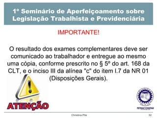 1º Seminário de Aperfeiçoamento sobre
Legislação Trabalhista e Previdenciária
IMPORTANTE!
O resultado dos exames complementares deve ser
comunicado ao trabalhador e entregue ao mesmo
uma cópia, conforme prescrito no § 5º do art. 168 da
CLT, e o inciso III da alínea "c" do item l.7 da NR 01
(Disposições Gerais).
Christina Pila 32
 