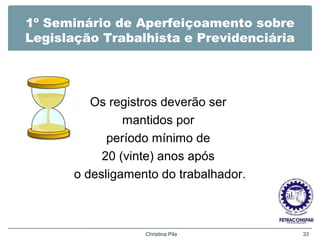 1º Seminário de Aperfeiçoamento sobre
Legislação Trabalhista e Previdenciária
Os registros deverão ser
mantidos por
período mínimo de
20 (vinte) anos após
o desligamento do trabalhador.
Christina Pila 33
 
