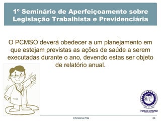 1º Seminário de Aperfeiçoamento sobre
Legislação Trabalhista e Previdenciária
O PCMSO deverá obedecer a um planejamento em
que estejam previstas as ações de saúde a serem
executadas durante o ano, devendo estas ser objeto
de relatório anual.
Christina Pila 34
 
