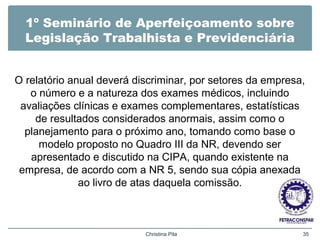 1º Seminário de Aperfeiçoamento sobre
Legislação Trabalhista e Previdenciária
O relatório anual deverá discriminar, por setores da empresa,
o número e a natureza dos exames médicos, incluindo
avaliações clínicas e exames complementares, estatísticas
de resultados considerados anormais, assim como o
planejamento para o próximo ano, tomando como base o
modelo proposto no Quadro III da NR, devendo ser
apresentado e discutido na CIPA, quando existente na
empresa, de acordo com a NR 5, sendo sua cópia anexada
ao livro de atas daquela comissão.
Christina Pila 35
 