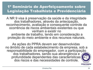 1º Seminário de Aperfeiçoamento sobre
Legislação Trabalhista e Previdenciária
A NR 9 visa à preservação da saúde e da integridade
dos trabalhadores, através da antecipação,
reconhecimento, avaliação e consequente controle da
ocorrência de riscos ambientais existentes ou que
venham a existir no
ambiente de trabalho, tendo em consideração a
proteção do meio ambiente e dos recursos naturais.
As ações do PPRA devem ser desenvolvidas
no âmbito de cada estabelecimento da empresa, sob a
responsabilidade do empregador, com a participação
dos trabalhadores, sendo sua abrangência e
profundidade dependentes das características
dos riscos e das necessidades de controle.
Christina Pila 39
 