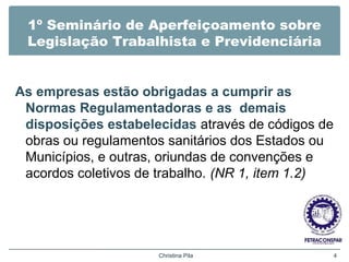 1º Seminário de Aperfeiçoamento sobre
Legislação Trabalhista e Previdenciária
As empresas estão obrigadas a cumprir as
Normas Regulamentadoras e as demais
disposições estabelecidas através de códigos de
obras ou regulamentos sanitários dos Estados ou
Municípios, e outras, oriundas de convenções e
acordos coletivos de trabalho. (NR 1, item 1.2)
Christina Pila 4
 