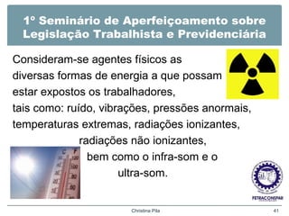 1º Seminário de Aperfeiçoamento sobre
Legislação Trabalhista e Previdenciária
Consideram-se agentes físicos as
diversas formas de energia a que possam
estar expostos os trabalhadores,
tais como: ruído, vibrações, pressões anormais,
temperaturas extremas, radiações ionizantes,
radiações não ionizantes,
bem como o infra-som e o
ultra-som.
Christina Pila 41
 