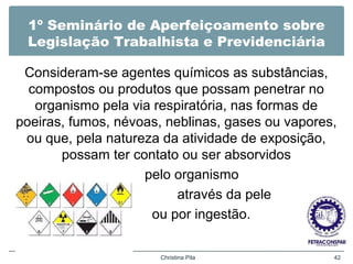 1º Seminário de Aperfeiçoamento sobre
Legislação Trabalhista e Previdenciária
Consideram-se agentes químicos as substâncias,
compostos ou produtos que possam penetrar no
organismo pela via respiratória, nas formas de
poeiras, fumos, névoas, neblinas, gases ou vapores,
ou que, pela natureza da atividade de exposição,
possam ter contato ou ser absorvidos
pelo organismo
através da pele
ou por ingestão.
Christina Pila 42
 
