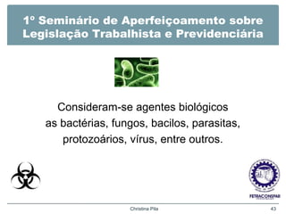 1º Seminário de Aperfeiçoamento sobre
Legislação Trabalhista e Previdenciária
Consideram-se agentes biológicos
as bactérias, fungos, bacilos, parasitas,
protozoários, vírus, entre outros.
Christina Pila 43
 
