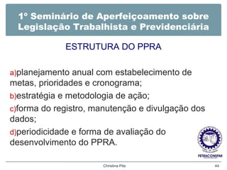 1º Seminário de Aperfeiçoamento sobre
Legislação Trabalhista e Previdenciária
ESTRUTURA DO PPRA
a)planejamento anual com estabelecimento de
metas, prioridades e cronograma;
b)estratégia e metodologia de ação;
c)forma do registro, manutenção e divulgação dos
dados;
d)periodicidade e forma de avaliação do
desenvolvimento do PPRA.
Christina Pila 44
 