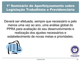 1º Seminário de Aperfeiçoamento sobre
Legislação Trabalhista e Previdenciária
Deverá ser efetuada, sempre que necessário e pelo
menos uma vez ao ano, uma análise global do
PPRA para avaliação do seu desenvolvimento e
realização dos ajustes necessários e
estabelecimento de novas metas e prioridades.
Christina Pila 45
 
