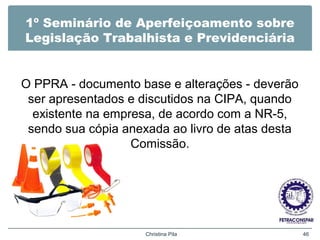 1º Seminário de Aperfeiçoamento sobre
Legislação Trabalhista e Previdenciária
O PPRA - documento base e alterações - deverão
ser apresentados e discutidos na CIPA, quando
existente na empresa, de acordo com a NR-5,
sendo sua cópia anexada ao livro de atas desta
Comissão.
Christina Pila 46
 
