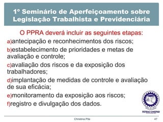 1º Seminário de Aperfeiçoamento sobre
Legislação Trabalhista e Previdenciária
O PPRA deverá incluir as seguintes etapas:
a)antecipação e reconhecimentos dos riscos;
b)estabelecimento de prioridades e metas de
avaliação e controle;
c)avaliação dos riscos e da exposição dos
trabalhadores;
d)implantação de medidas de controle e avaliação
de sua eficácia;
e)monitoramento da exposição aos riscos;
f)registro e divulgação dos dados.
Christina Pila 47
 