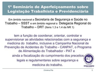 1º Seminário de Aperfeiçoamento sobre
Legislação Trabalhista e Previdenciária
Em âmbito nacional a Secretaria de Segurança e Saúde no
Trabalho – SSST e em âmbito regional a Delegacia Regional do
Trabalho – DRT (Itens 1.3 e 1.4 da NR 1)
tem a função de coordenar, orientar, controlar e
supervisionar as atividades relacionadas com a segurança e
medicina do trabalho, inclusive a Campanha Nacional de
Prevenção de Acidentes do Trabalho - CANPAT, o Programa
de Alimentação do Trabalhador - PAT e
ainda a fiscalização do cumprimento dos preceitos
legais e regulamentares sobre segurança e
medicina do trabalho.
Christina Pila 5
 