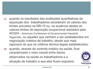 c) quando os resultados das avaliações quantitativas da
exposição dos trabalhadores excederem os valores dos
limites previstos na NR-15 ou, na ausência destes os
valores limites de exposição ocupacional adotados pela
ACGIH - American Conference of Governmental Industrial
Higyenists, ou aqueles que venham a ser estabelecidos em
negociação coletiva de trabalho, desde que mais
rigorosos do que os critérios técnico-legais estabelecidos;
d) quando, através do controle médico da saúde, ficar
caracterizado o nexo causal entre danos
observados na saúde os trabalhadores e a
situação de trabalho a que eles ficam expostos.
Christina Pila 50
 