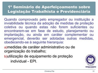 1º Seminário de Aperfeiçoamento sobre
Legislação Trabalhista e Previdenciária
Quando comprovado pelo empregador ou instituição a
inviabilidade técnica da adoção de medidas de proteção
coletiva ou quando estas não forem suficientes ou
encontrarem-se em fase de estudo, planejamento ou
implantação, ou ainda em caráter complementar ou
emergencial, deverão ser adotadas outras medidas,
obedecendo-se à seguinte hierarquia:
a)medidas de caráter administrativo ou de
organização do trabalho;
b)utilização de equipamento de proteção
individual - EPI.
Christina Pila 51
 