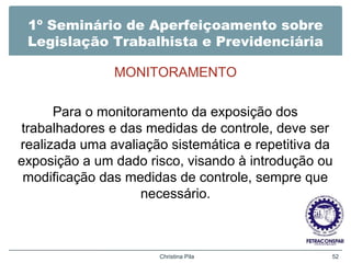 1º Seminário de Aperfeiçoamento sobre
Legislação Trabalhista e Previdenciária
MONITORAMENTO
Para o monitoramento da exposição dos
trabalhadores e das medidas de controle, deve ser
realizada uma avaliação sistemática e repetitiva da
exposição a um dado risco, visando à introdução ou
modificação das medidas de controle, sempre que
necessário.
Christina Pila 52
 