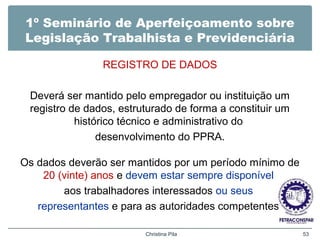 1º Seminário de Aperfeiçoamento sobre
Legislação Trabalhista e Previdenciária
REGISTRO DE DADOS
Deverá ser mantido pelo empregador ou instituição um
registro de dados, estruturado de forma a constituir um
histórico técnico e administrativo do
desenvolvimento do PPRA.
Os dados deverão ser mantidos por um período mínimo de
20 (vinte) anos e devem estar sempre disponível
aos trabalhadores interessados ou seus
representantes e para as autoridades competentes.
Christina Pila 53
 