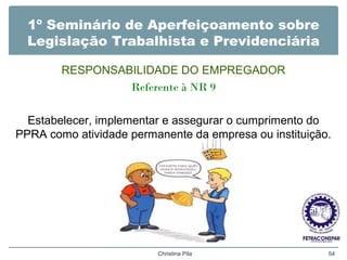 1º Seminário de Aperfeiçoamento sobre
Legislação Trabalhista e Previdenciária
RESPONSABILIDADE DO EMPREGADOR
Referente à NR 9
Estabelecer, implementar e assegurar o cumprimento do
PPRA como atividade permanente da empresa ou instituição.
Christina Pila 54
 
