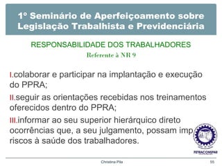 1º Seminário de Aperfeiçoamento sobre
Legislação Trabalhista e Previdenciária
RESPONSABILIDADE DOS TRABALHADORES
Referente à NR 9
I.colaborar e participar na implantação e execução
do PPRA;
II.seguir as orientações recebidas nos treinamentos
oferecidos dentro do PPRA;
III.informar ao seu superior hierárquico direto
ocorrências que, a seu julgamento, possam implicar
riscos à saúde dos trabalhadores.
Christina Pila 55
 