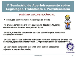 1º Seminário de Aperfeiçoamento sobre
Legislação Trabalhista e Previdenciária
INDÚSTRIA DA CONSTRUÇÃO CIVILINDÚSTRIA DA CONSTRUÇÃO CIVIL
A construção é um dos ramos mais antigos do mundo.A construção é um dos ramos mais antigos do mundo.
No Brasil, a construção civil teve seu auge na década de 40, sendoNo Brasil, a construção civil teve seu auge na década de 40, sendo
considerado um dos mais avançados na época.considerado um dos mais avançados na época.
Em 1974, o Brasil foi considerado pela OIT, como Campeão Mundial deEm 1974, o Brasil foi considerado pela OIT, como Campeão Mundial de
Acidentes de Trabalho.Acidentes de Trabalho.
Em 2003 dos 355.000 acidentes de trabalho fatais que acontecem em cada anoEm 2003 dos 355.000 acidentes de trabalho fatais que acontecem em cada ano
no mundo, aproximadamente 60.000 (17%) ocorrem em obras de construção.no mundo, aproximadamente 60.000 (17%) ocorrem em obras de construção.
Os operários da construção civil estão entre as doze classes maisOs operários da construção civil estão entre as doze classes mais
sujeitas a acidentes de trabalho.sujeitas a acidentes de trabalho.
Christina Pila 58
 