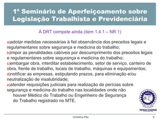 1º Seminário de Aperfeiçoamento sobre
Legislação Trabalhista e Previdenciária
À DRT compete ainda (item 1.4.1 – NR 1)
a)adotar medidas necessárias à fiel observância dos preceitos legais e
regulamentares sobre segurança e medicina do trabalho;
b)impor as penalidades cabíveis por descumprimento dos preceitos legais
e regulamentares sobre segurança e medicina do trabalho;
c)embargar obra, interditar estabelecimento, setor de serviço, canteiro de
obra, frente de trabalho, locais de trabalho, máquinas e equipamentos;
d)notificar as empresas, estipulando prazos, para eliminação e/ou
neutralização de insalubridade;
e)atender requisições judiciais para realização de perícias sobre
segurança e medicina do trabalho nas localidades onde não
houver Médico do Trabalho ou Engenheiro de Segurança
do Trabalho registrado no MTE.
Christina Pila 6
 