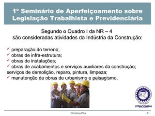 1º Seminário de Aperfeiçoamento sobre
Legislação Trabalhista e Previdenciária
Segundo o Quadro I da NR – 4Segundo o Quadro I da NR – 4
são consideradas atividades da Indústria da Construção:são consideradas atividades da Indústria da Construção:
 preparação do terreno;preparação do terreno;
 obras de infra-estrutura;obras de infra-estrutura;
 obras de instalações;obras de instalações;
 obras de acabamentos e serviços auxiliares da construção;obras de acabamentos e serviços auxiliares da construção;
serviços de demolição, reparo, pintura, limpeza;serviços de demolição, reparo, pintura, limpeza;
 manutenção de obras de urbanismo e paisagismo.manutenção de obras de urbanismo e paisagismo.
Christina Pila 61
 