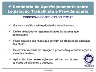 1º Seminário de Aperfeiçoamento sobre
Legislação Trabalhista e Previdenciária
PRINCIPAIS OBJETIVOS DO PCMAT
 Garantir a saúde e a integridade dos trabalhadores;
 Definir atribuições e responsabilidades às pessoas que
administram;
 Fazer previsão dos riscos que derivam do processo de execução
das obras;
 Determinar medidas de proteção e prevenção que evitem ações e
situações de risco;
 Aplicar técnicas de execução que reduzam ao máximo
os riscos de acidentes e doenças.
Christina Pila 64
 