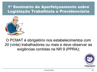 1º Seminário de Aperfeiçoamento sobre
Legislação Trabalhista e Previdenciária
O PCMAT é obrigatório nos estabelecimentos com
20 (vinte) trabalhadores ou mais e deve observar as
exigências contidas na NR 9 (PPRA);
Christina Pila 65
 