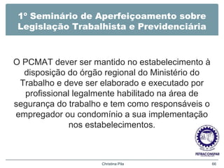 1º Seminário de Aperfeiçoamento sobre
Legislação Trabalhista e Previdenciária
O PCMAT dever ser mantido no estabelecimento à
disposição do órgão regional do Ministério do
Trabalho e deve ser elaborado e executado por
profissional legalmente habilitado na área de
segurança do trabalho e tem como responsáveis o
empregador ou condomínio a sua implementação
nos estabelecimentos.
Christina Pila 66
 