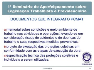 1º Seminário de Aperfeiçoamento sobre
Legislação Trabalhista e Previdenciária
DOCUMENTOS QUE INTEGRAM O PCMAT
a)memorial sobre condições e meio ambiente de
trabalho nas atividades e operações, levando-se em
consideração riscos de acidentes e de doenças do
trabalho e suas respectivas medidas preventivas;
b)projeto de execução das proteções coletivas em
conformidade com as etapas de execução da obra;
c)especificação técnica das proteções coletivas e
individuais a serem utilizadas;
Christina Pila 68
 
