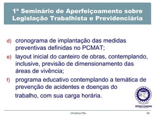 1º Seminário de Aperfeiçoamento sobre
Legislação Trabalhista e Previdenciária
d) cronograma de implantação das medidas
preventivas definidas no PCMAT;
e) layout inicial do canteiro de obras, contemplando,
inclusive, previsão de dimensionamento das
áreas de vivência;
f) programa educativo contemplando a temática de
prevenção de acidentes e doenças do
trabalho, com sua carga horária.
Christina Pila 69
 