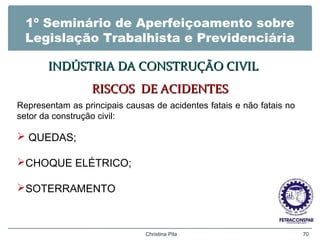 1º Seminário de Aperfeiçoamento sobre
Legislação Trabalhista e Previdenciária
INDÚSTRIA DA CONSTRUÇÃO CIVILINDÚSTRIA DA CONSTRUÇÃO CIVIL
RISCOS DE ACIDENTESRISCOS DE ACIDENTES
Christina Pila 70
Representam as principais causas de acidentes fatais e não fatais no
setor da construção civil:
 QUEDAS;
CHOQUE ELÉTRICO;
SOTERRAMENTO
 