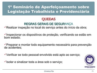 1º Seminário de Aperfeiçoamento sobre
Legislação Trabalhista e Previdenciária
QUEDASQUEDAS
REGRAS GERAIS DE SEGURREGRAS GERAIS DE SEGURANÇA
Realizar inspeção no local do serviço antes do início da obra;
Inspecionar os dispositivos de proteção, verificando se estão em
bom estado;
Preparar e montar todo equipamento necessário para prevenção
de acidentes;
Verificar se todo pessoal envolvido está apto ao serviço;
Isolar e sinalizar toda a área sob o serviço;
Christina Pila 71
 