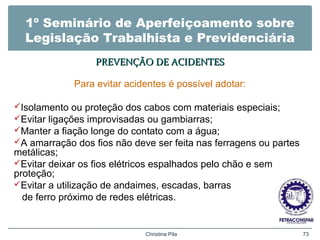 1º Seminário de Aperfeiçoamento sobre
Legislação Trabalhista e Previdenciária
PREVENÇÃO DE ACIDENTESPREVENÇÃO DE ACIDENTES
Para evitar acidentes é possível adotar:
Isolamento ou proteção dos cabos com materiais especiais;
Evitar ligações improvisadas ou gambiarras;
Manter a fiação longe do contato com a água;
A amarração dos fios não deve ser feita nas ferragens ou partes
metálicas;
Evitar deixar os fios elétricos espalhados pelo chão e sem
proteção;
Evitar a utilização de andaimes, escadas, barras
de ferro próximo de redes elétricas.
Christina Pila 73
 