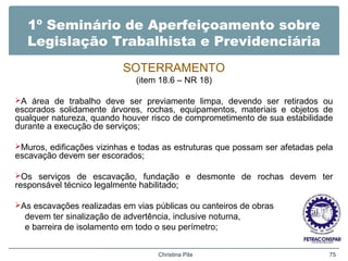1º Seminário de Aperfeiçoamento sobre
Legislação Trabalhista e Previdenciária
SOTERRAMENTO
(item 18.6 – NR 18)
A área de trabalho deve ser previamente limpa, devendo ser retirados ou
escorados solidamente árvores, rochas, equipamentos, materiais e objetos de
qualquer natureza, quando houver risco de comprometimento de sua estabilidade
durante a execução de serviços;
Muros, edificações vizinhas e todas as estruturas que possam ser afetadas pela
escavação devem ser escorados;
Os serviços de escavação, fundação e desmonte de rochas devem ter
responsável técnico legalmente habilitado;
As escavações realizadas em vias públicas ou canteiros de obras
devem ter sinalização de advertência, inclusive noturna,
e barreira de isolamento em todo o seu perímetro;
Christina Pila 75
 