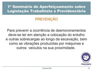 1º Seminário de Aperfeiçoamento sobre
Legislação Trabalhista e Previdenciária
PREVENÇÃO
Para prevenir a ocorrência de desmoronamentos
deve-se ter em atenção a colocação do entulho
e outras sobrecargas ao longo da escavação, bem
como as vibrações produzidas por máquinas e
outros veículos na sua proximidade.
Christina Pila 76
 
