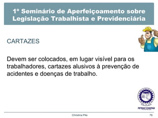 1º Seminário de Aperfeiçoamento sobre
Legislação Trabalhista e Previdenciária
CARTAZES
Devem ser colocados, em lugar visível para os
trabalhadores, cartazes alusivos à prevenção de
acidentes e doenças de trabalho.
Christina Pila 78
 