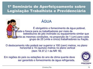 1º Seminário de Aperfeiçoamento sobre
Legislação Trabalhista e Previdenciária
ÁGUA
É obrigatório o fornecimento de água potável,
filtrada e fresca para os trabalhadores por meio de
bebedouros de jato inclinado ou equipamento similar que
garanta as mesmas condições, na proporção de 1 (um) para cada
grupo de 25 (vinte e cinco) trabalhadores ou fração.
O deslocamento não poderá ser superior a 100 (cem) metros, no plano
horizontal e 15 (quinze) metros no plano vertical
(item 18.37.2.1 da NR 18)
Em regiões do país ou estações do ano de clima quente deve
ser garantido o fornecimento de água refrigerada.
Christina Pila 79
 