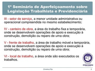 1º Seminário de Aperfeiçoamento sobre
Legislação Trabalhista e Previdenciária
III - setor de serviço, a menor unidade administrativa ou
operacional compreendida no mesmo estabelecimento;
IV - canteiro de obra, a área do trabalho fixa e temporária,
onde se desenvolvem operações de apoio e execução à
construção, demolição ou reparo de uma obra;
V - frente de trabalho, a área de trabalho móvel e temporária,
onde se desenvolvem operações de apoio e execução à
construção, demolição ou reparo de uma obra;
VI - local de trabalho, a área onde são executados os
trabalhos.
Christina Pila 8
 