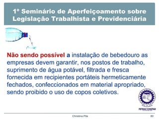 1º Seminário de Aperfeiçoamento sobre
Legislação Trabalhista e Previdenciária
Não sendo possível a instalação de bebedouro as
empresas devem garantir, nos postos de trabalho,
suprimento de água potável, filtrada e fresca
fornecida em recipientes portáteis hermeticamente
fechados, confeccionados em material apropriado,
sendo proibido o uso de copos coletivos.
Christina Pila 80
 