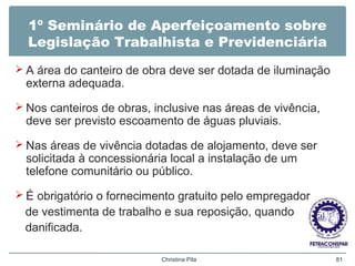 1º Seminário de Aperfeiçoamento sobre
Legislação Trabalhista e Previdenciária
 A área do canteiro de obra deve ser dotada de iluminação
externa adequada.
 Nos canteiros de obras, inclusive nas áreas de vivência,
deve ser previsto escoamento de águas pluviais.
 Nas áreas de vivência dotadas de alojamento, deve ser
solicitada à concessionária local a instalação de um
telefone comunitário ou público.
 É obrigatório o fornecimento gratuito pelo empregador
de vestimenta de trabalho e sua reposição, quando
danificada.
Christina Pila 81
 