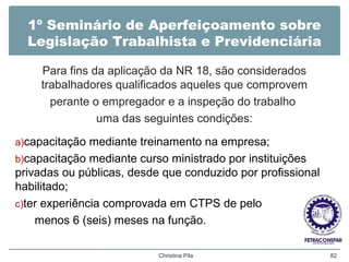 1º Seminário de Aperfeiçoamento sobre
Legislação Trabalhista e Previdenciária
Para fins da aplicação da NR 18, são considerados
trabalhadores qualificados aqueles que comprovem
perante o empregador e a inspeção do trabalho
uma das seguintes condições:
a)capacitação mediante treinamento na empresa;
b)capacitação mediante curso ministrado por instituições
privadas ou públicas, desde que conduzido por profissional
habilitado;
c)ter experiência comprovada em CTPS de pelo
menos 6 (seis) meses na função.
Christina Pila 82
 
