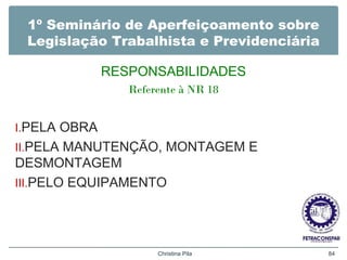 1º Seminário de Aperfeiçoamento sobre
Legislação Trabalhista e Previdenciária
RESPONSABILIDADES
Referente à NR 18
I.PELA OBRA
II.PELA MANUTENÇÃO, MONTAGEM E
DESMONTAGEM
III.PELO EQUIPAMENTO
Christina Pila 84
 