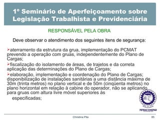 1º Seminário de Aperfeiçoamento sobre
Legislação Trabalhista e Previdenciária
RESPONSÁVEL PELA OBRA
Deve observar o atendimento dos seguintes itens de segurança:
aterramento da estrutura da grua, implementação do PCMAT
prevendo a operação com gruas, independentemente do Plano de
Cargas;
fiscalização do isolamento de áreas, de trajetos e da correta
aplicação das determinações do Plano de Cargas;
elaboração, implementação e coordenação do Plano de Cargas;
disponibilização de instalações sanitárias a uma distância máxima de
30m (trinta metros) no plano vertical e de 50m (cinqüenta metros) no
plano horizontal em relação à cabine do operador, não se aplicando
para gruas com altura livre móvel superiores às
especificadas;
Christina Pila 85
 