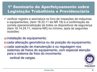 1º Seminário de Aperfeiçoamento sobre
Legislação Trabalhista e Previdenciária
 verificar registro e assinatura no livro de inspeções de máquinas
e equipamentos, (item 18.22.11 da NR 18) e a confirmação da
correta operacionalização de todos os dispositivos de segurança
(item 18.14.24.11, mesma NR) no mínimo, após às seguintes
ocasiões:
a) instalação do equipamento;
b) cada alteração geométrica ou de posição do equipamento;
c) cada operação de manutenção e ou regulagem nos
sistemas de freios do equipamento, com especial atenção
para o sistema de freio do movimento
vertical de cargas.
Christina Pila 86
 
