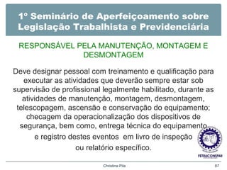 1º Seminário de Aperfeiçoamento sobre
Legislação Trabalhista e Previdenciária
RESPONSÁVEL PELA MANUTENÇÃO, MONTAGEM E
DESMONTAGEM
Deve designar pessoal com treinamento e qualificação para
executar as atividades que deverão sempre estar sob
supervisão de profissional legalmente habilitado, durante as
atividades de manutenção, montagem, desmontagem,
telescopagem, ascensão e conservação do equipamento;
checagem da operacionalização dos dispositivos de
segurança, bem como, entrega técnica do equipamento
e registro destes eventos em livro de inspeção
ou relatório específico.
Christina Pila 87
 
