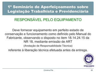 1º Seminário de Aperfeiçoamento sobre
Legislação Trabalhista e Previdenciária
RESPONSÁVEL PELO EQUIPAMENTO
Deve fornecer equipamento em perfeito estado de
conservação e funcionamento como definido pelo Manual do
Fabricante, observando o disposto no item 18.14.24.15 da
NR 18, mediante emissão de ART
(Anotação de Responsabilidade Técnica)
referente à liberação técnica efetuada antes da entrega.
Christina Pila 88
 
